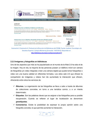 Ilustración 6: Ilustración 6: Podcast de la Dirección de Bibliotecas del ITESM. Fuente: Instituto Tecnológico de
                 Estudios Superior, Campus Monterrey [Consulta: 15/07/2012]. Disponible en:
                                http://biblioteca.mty.itesm.mx/taxonomy/term/17




2.2.5 Imágenes y fotografías en bibliotecas
Uno de los aspectos que más se ha popularizado en el mundo de la Web 2.0 ha sido el de
la imagen. Hoy en día, la mayoría de las personas poseen un teléfono móvil con cámara
de fotografías y/o video integrada o bien una cámara digital que puede tomar fotografías o
video con una buena calidad en diferentes formatos. Los sitios web 2.0 que ofrecen la
compartición de imágenes y videos han ido aumentado la interacción que ofrecen,
ofreciendo entre otros los servicios de:


    Álbumes. La organización de las fotografías se lleva a cabo a través de álbumes
        de colecciones concretas, en torno a una temática común, o a un interés
        determinado.
    Etiquetas. Son las palabras claves que se asignan a las fotografías para su posible
        recuperación. Cuando se refieren al lugar de localización se denominan
        geoetiquetas.
    Comentarios. Existe la posibilidad de expresar la propia opinión sobre una
        fotografía concreta, lo que permite aumentar la interacción.


                                                       41
 