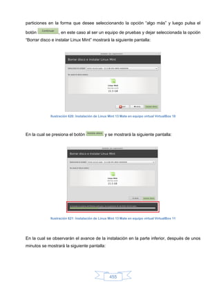 particiones en la forma que desee seleccionando la opción “algo más” y luego pulsa el

botón             , en este caso al ser un equipo de pruebas y dejar seleccionada la opción
“Borrar disco e instalar Linux Mint” mostrará la siguiente pantalla:




             Ilustración 620: Instalación de Linux Mint 13 Mate en equipo virtual VirtualBox 10




En la cual se presiona el botón                 y se mostrará la siguiente pantalla:




             Ilustración 621: Instalación de Linux Mint 13 Mate en equipo virtual VirtualBox 11




En la cual se observarán el avance de la instalación en la parte inferior, después de unos
minutos se mostrará la siguiente pantalla:




                                                   455
 