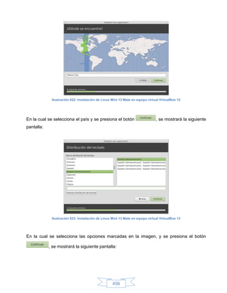 Ilustración 622: Instalación de Linux Mint 13 Mate en equipo virtual VirtualBox 12




En la cual se selecciona el país y se presiona el botón                        , se mostrará la siguiente
pantalla:




             Ilustración 623: Instalación de Linux Mint 13 Mate en equipo virtual VirtualBox 13




En la cual se selecciona las opciones marcadas en la imagen, y se presiona el botón

            , se mostrará la siguiente pantalla:




                                                   456
 