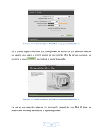 Ilustración 624: Instalación de Linux Mint 13 Mate en equipo virtual VirtualBox 14




En la cual se ingresan los datos que correspondan, en el caso de que existieran más de
un usuario que usará el mismo equipo es conveniente cifrar la carpeta personal, se

presiona el botón             , se mostrará la siguiente pantalla:




            Ilustración 625: Instalación de Linux Mint 13 Mate en equipo virtual VirtualBox 14




La cual es una serie de imágenes con información general de Linux Mint 13 Mate, se
espera unos minutos y se mostrará la siguiente pantalla:




                                                  457
 