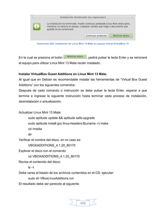 Ilustración 626: Instalación de Linux Mint 13 Mate en equipo virtual VirtualBox 15




En la cual se presiona el botón                           , pedirá pulsar la tecla Enter y se reiniciará
el equipo para utilizar Linux Mint 13 Mate recién instalado.


Instalar VirtualBox Guest Additions en Linux Mint 13 Mate.
Al igual que en Debian es recomendable instalar las herramientas de “Virtual Box Guest
Additions” con los siguientes comandos:
Después de cada comando o instrucción se debe pulsar la tecla Enter, esperar a que
termine e ingresar la siguiente instrucción hasta terminar cada proceso de instalación,
desinstalación o actualización.


Actualizar Linux Mint 13 Mate:
      sudo aptitude update && aptitude safe-upgrade
      sudo aptitude install gcc linux-headers-$(uname -r) make
      cd /media
      dir
Verificar el nombre del disco, en mi caso es:
      VBOXADDITIONS_4.1.20_80170
Explorar el disco con el comando:
      cd VBOXADDITIONS_4.1.20_80170
Revisa el contenido del disco:
      ls –l
Debe verse el listado de los archivos contenidos en el CD, ejecutar:
      sudo sh VBoxLinuxAdditions.run
El resultado debe ser parecido al siguiente:




                                                    458
 