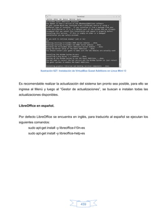 Ilustración 627: Instalación de VirtualBox Guest Additions en Linux Mint 13




Es recomendable realizar la actualización del sistema tan pronto sea posible, para ello se
ingresa al Menú y luego al “Gestor de actualizaciones”, se buscan e instalan todas las
actualizaciones disponibles.


LibreOffice en español.


Por defecto LibreOffice se encuentra en inglés, para traducirlo al español se ejecutan los
siguientes comandos:
      sudo apt-get install -y libreoffice-l10n-es
      sudo apt-get install -y libreoffice-help-es




                                                  459
 