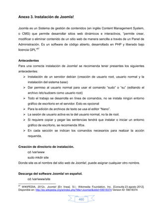 Anexo 3. Instalación de Joomla!


Joomla es un Sistema de gestión de contenidos (en inglés Content Management System,
o CMS) que permite desarrollar sitios web dinámicos e interactivos, “permite crear,
modificar o eliminar contenido de un sitio web de manera sencilla a través de un Panel de
Administración. Es un software de código abierto, desarrollado en PHP y liberado bajo
licencia GPL”67


Antecedentes
Para una correcta instalación de Joomla! se recomienda tener presentes los siguientes
antecedentes:
      Instalación de un servidor debían (creación de usuario root, usuario normal y la
        instalación del sistema base)
      Dar permiso al usuario normal para usar el comando “sudo” o “su” (editando el
        archivo /etc/sudoers como usuario root)
      Todo el trabajo se desarrolla en línea de comandos, no se instala ningún entorno
        gráfico de escritorio en el servidor. Esto es opcional
      Para la edición de archivos de texto se usa el editor “Nano”.
      La sesión de usuario activa es la del usuario normal, no la de root.
      Si requiere copiar y pegar las sentencias tendrá que instalar o iniciar un entorno
        gráfico de escritorio, se recomienda Xfce.
      En cada sección se indican los comandos necesarios para realizar la acción
        requerida.


Creación de directorio de instalación.
        cd /var/www
        sudo mkdir site
Donde site es el nombre del sitio web de Joomla!, puede asignar cualquier otro nombre.


Descarga del software Joomla! en español.
        cd /var/www/site

67
   WIKIPEDIA, 2012c. Joomla! [En línea]. S.l.: Wikimedia Foundation, Inc. [Consulta 23 agosto 2012].
Disponible en: http://es.wikipedia.org/w/index.php?title=Joomla!&oldid=59018374 Version ID: 59018374


                                               460
 