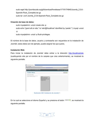 sudo wget http://joomlacode.org/gf/download/frsrelease/17181/74840/Joomla_2.5.6-
      Spanish-Pack_Completo.tar.gz
      sudo tar -zvxf Joomla_2.5.6-Spanish-Pack_Completo.tar.gz


Creación de base de datos:
      sudo mysqladmin -uroot create site -p
      sudo echo "grant all on site.* to 'site'@'localhost' identified by 'pasite';" | mysql -uroot
      -p
      sudo mysqladmin -uroot -p flush-privileges


El nombre de la base de datos, usuario y contraseña son requeridos en la instalación de
Joomla!, estos datos son de ejemplo, puede asignar los que quiera.


Instalación Web
Para iniciar la instalación de Joomla! debe entrar a la dirección http://localhost/site
(sustituyendo site por el nombre de la carpeta que creo anteriormente), se mostrará la
siguiente pantalla:




                              Ilustración 628: Instalación de Joomla! 1




En la cual se selecciona el idioma Español y se presiona el botón               , se mostrará la
siguiente pantalla:




                                                461
 