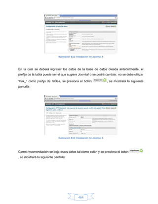 Ilustración 632: Instalación de Joomla! 5




En la cual se deberá ingresar los datos de la base de datos creada anteriormente, el
prefijo de la tabla puede ser el que sugiere Joomla! o se podrá cambiar, no se debe utilizar

“bak_” como prefijo de tablas, se presiona el botón                       , se mostrará la siguiente
pantalla:




                              Ilustración 633: Instalación de Joomla! 6




Como recomendación se deja estos datos tal como están y se presiona el botón
, se mostrará la siguiente pantalla:




                                                464
 