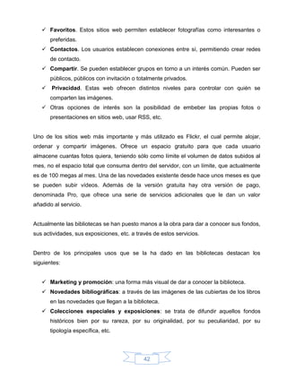  Favoritos. Estos sitios web permiten establecer fotografías como interesantes o
       preferidas.
    Contactos. Los usuarios establecen conexiones entre sí, permitiendo crear redes
       de contacto.
    Compartir. Se pueden establecer grupos en torno a un interés común. Pueden ser
       públicos, públicos con invitación o totalmente privados.
    Privacidad. Estas web ofrecen distintos niveles para controlar con quién se
       comparten las imágenes.
    Otras opciones de interés son la posibilidad de embeber las propias fotos o
       presentaciones en sitios web, usar RSS, etc.


Uno de los sitios web más importante y más utilizado es Flickr, el cual permite alojar,
ordenar y compartir imágenes. Ofrece un espacio gratuito para que cada usuario
almacene cuantas fotos quiera, teniendo sólo como límite el volumen de datos subidos al
mes, no el espacio total que consuma dentro del servidor, con un límite, que actualmente
es de 100 megas al mes. Una de las novedades existente desde hace unos meses es que
se pueden subir vídeos. Además de la versión gratuita hay otra versión de pago,
denominada Pro, que ofrece una serie de servicios adicionales que le dan un valor
añadido al servicio.


Actualmente las bibliotecas se han puesto manos a la obra para dar a conocer sus fondos,
sus actividades, sus exposiciones, etc. a través de estos servicios.


Dentro de los principales usos que se la ha dado en las bibliotecas destacan los
siguientes:


    Marketing y promoción: una forma más visual de dar a conocer la biblioteca.
    Novedades bibliográficas: a través de las imágenes de las cubiertas de los libros
       en las novedades que llegan a la biblioteca.
    Colecciones especiales y exposiciones: se trata de difundir aquellos fondos
       históricos bien por su rareza, por su originalidad, por su peculiaridad, por su
       tipología específica, etc.




                                             42
 