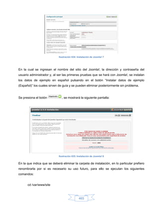 Ilustración 634: Instalación de Joomla! 7




En la cual se ingresan el nombre del sitio del Joomla!, la dirección y contraseña del
usuario administrador y, al ser las primeras pruebas que se hará con Joomla!, se instalan
los datos de ejemplo en español pulsando en el botón “Instalar datos de ejemplo
(Español)” los cuales sirven de guía y se pueden eliminar posteriormente sin problema.


Se presiona el botón           , se mostrará la siguiente pantalla:




                             Ilustración 635: Instalación de Joomla! 8


En la que indica que se deberá eliminar la carpeta de instalación, en lo particular prefiero
renombrarla por si es necesario su uso futuro, para ello se ejecutan los siguientes
comandos:


      cd /var/www/site



                                               465
 