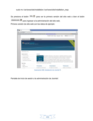 sudo mv /var/www/site/installation /var/www/site/installation_resp


Se presiona el botón            para ver la primera versión del sitio web o bien el botón

              para ingresar a la administración del sitio web.
Primera versión de sitio web con los datos de ejemplo:




                             Ilustración 636: Instalación de Joomla! 9




Pantalla de inicio de sesión a la administración de Joomla!:




                                               466
 