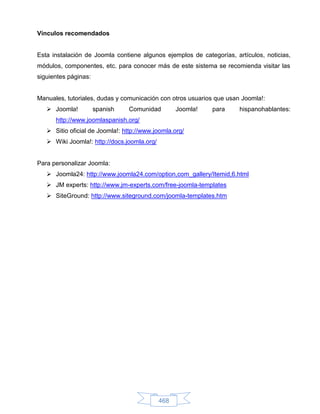 Vínculos recomendados


Esta instalación de Joomla contiene algunos ejemplos de categorías, artículos, noticias,
módulos, componentes, etc. para conocer más de este sistema se recomienda visitar las
siguientes páginas:


Manuales, tutoriales, dudas y comunicación con otros usuarios que usan Joomla!:
    Joomla!          spanish   Comunidad          Joomla!   para     hispanohablantes:
      http://www.joomlaspanish.org/
    Sitio oficial de Joomla!: http://www.joomla.org/
    Wiki Joomla!: http://docs.joomla.org/


Para personalizar Joomla:
    Joomla24: http://www.joomla24.com/option,com_gallery/Itemid,6.html
    JM experts: http://www.jm-experts.com/free-joomla-templates
    SiteGround: http://www.siteground.com/joomla-templates.htm




                                             468
 