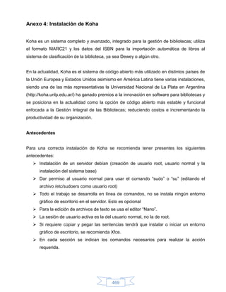 Anexo 4: Instalación de Koha


Koha es un sistema completo y avanzado, integrado para la gestión de bibliotecas; utiliza
el formato MARC21 y los datos del ISBN para la importación automática de libros al
sistema de clasificación de la biblioteca, ya sea Dewey o algún otro.


En la actualidad, Koha es el sistema de código abierto más utilizado en distintos países de
la Unión Europea y Estados Unidos asimismo en América Latina tiene varias instalaciones,
siendo una de las más representativas la Universidad Nacional de La Plata en Argentina
(http://koha.unlp.edu.ar/) ha ganado premios a la innovación en software para bibliotecas y
se posiciona en la actualidad como la opción de código abierto más estable y funcional
enfocada a la Gestión Integral de las Bibliotecas; reduciendo costos e incrementando la
productividad de su organización.


Antecedentes


Para una correcta instalación de Koha se recomienda tener presentes los siguientes
antecedentes:
    Instalación de un servidor debían (creación de usuario root, usuario normal y la
      instalación del sistema base)
    Dar permiso al usuario normal para usar el comando “sudo” o “su” (editando el
      archivo /etc/sudoers como usuario root)
    Todo el trabajo se desarrolla en línea de comandos, no se instala ningún entorno
      gráfico de escritorio en el servidor. Esto es opcional
    Para la edición de archivos de texto se usa el editor “Nano”.
    La sesión de usuario activa es la del usuario normal, no la de root.
    Si requiere copiar y pegar las sentencias tendrá que instalar o iniciar un entorno
      gráfico de escritorio, se recomienda Xfce.
    En cada sección se indican los comandos necesarios para realizar la acción
      requerida.




                                            469
 