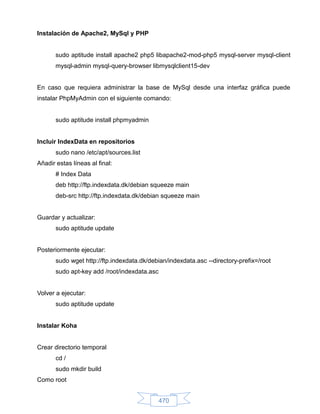 Instalación de Apache2, MySql y PHP


       sudo aptitude install apache2 php5 libapache2-mod-php5 mysql-server mysql-client
       mysql-admin mysql-query-browser libmysqlclient15-dev


En caso que requiera administrar la base de MySql desde una interfaz gráfica puede
instalar PhpMyAdmin con el siguiente comando:


       sudo aptitude install phpmyadmin


Incluir IndexData en repositorios
       sudo nano /etc/apt/sources.list
Añadir estas líneas al final:
       # Index Data
       deb http://ftp.indexdata.dk/debian squeeze main
       deb-src http://ftp.indexdata.dk/debian squeeze main


Guardar y actualizar:
       sudo aptitude update


Posteriormente ejecutar:
       sudo wget http://ftp.indexdata.dk/debian/indexdata.asc --directory-prefix=/root
       sudo apt-key add /root/indexdata.asc


Volver a ejecutar:
       sudo aptitude update


Instalar Koha


Crear directorio temporal
       cd /
       sudo mkdir build
Como root


                                              470
 