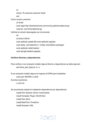 su
      chown -R usrserver.usrserver /build
      exit
Como usuario usrserver
      cd /build
      sudo wget http://download.koha-community.org/koha-latest.tar.gz
      sudo tar -zvxf koha-latest.tar.gz
Verificar la versión descargada con el comando
      dir
      cd koha-3.08.04
      sudo aptitude update && sudo aptitude upgrade
      sudo dpkg --set-selections < install_misc/debian.packages
      sudo aptitude install dselect
      sudo apt-get dselect-upgrade


Verificar librerías y dependencias


Para verificar si es necesario instalar alguna librería o dependencia se debe ejecutar:
      perl koha_perl_deps.pl -m -u


Si es necesario instalar alguna se ingresa al CPAN para instalarlas:
      sudo perl -MCPAN -e shell
Al entrar escribimos
      o conf init


Se recomienda realizar la instalación dependencia por dependencia:
      install CGI::Session::Driver::memcached
      install Template::Plugin::HtmlToText
      install Test::Strict
      install DateTime::TimeZone
      install Gravatar::URL




                                             471
 