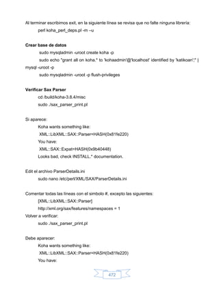 Al terminar escribimos exit, en la siguiente línea se revisa que no falte ninguna librería:
       perl koha_perl_deps.pl -m –u


Crear base de datos
        sudo mysqladmin -uroot create koha -p
        sudo echo "grant all on koha.* to 'kohaadmin'@'localhost' identified by 'katikoan';" |
mysql -uroot -p
        sudo mysqladmin -uroot -p flush-privileges


Verificar Sax Parser
       cd /build/koha-3.8.4/misc
       sudo ./sax_parser_print.pl


Si aparece:
       Koha wants something like:
        XML::LibXML::SAX::Parser=HASH(0x81fe220)
       You have:
        XML::SAX::Expat=HASH(0x9b40448)
       Looks bad, check INSTALL.* documentation.


Edit el archivo ParserDetails.ini
       sudo nano /etc/perl/XML/SAX/ParserDetails.ini


Comentar todas las líneas con el simbolo #, excepto las siguientes:
       [XML::LibXML::SAX::Parser]
       http://xml.org/sax/features/namespaces = 1
Volver a verificar:
       sudo ./sax_parser_print.pl


Debe aparecer:
       Koha wants something like:
        XML::LibXML::SAX::Parser=HASH(0x81fe220)
       You have:


                                             472
 