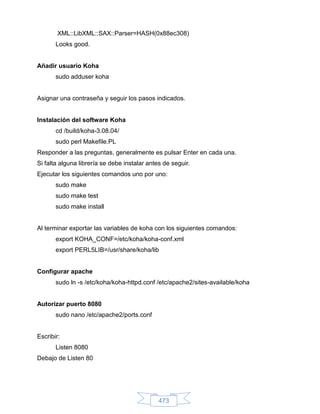 XML::LibXML::SAX::Parser=HASH(0x88ec308)
       Looks good.


Añadir usuario Koha
       sudo adduser koha


Asignar una contraseña y seguir los pasos indicados.


Instalación del software Koha
       cd /build/koha-3.08.04/
       sudo perl Makefile.PL
Responder a las preguntas, generalmente es pulsar Enter en cada una.
Si falta alguna librería se debe instalar antes de seguir.
Ejecutar los siguientes comandos uno por uno:
       sudo make
       sudo make test
       sudo make install


Al terminar exportar las variables de koha con los siguientes comandos:
       export KOHA_CONF=/etc/koha/koha-conf.xml
       export PERL5LIB=/usr/share/koha/lib


Configurar apache
       sudo ln -s /etc/koha/koha-httpd.conf /etc/apache2/sites-available/koha


Autorizar puerto 8080
       sudo nano /etc/apache2/ports.conf


Escribir:
       Listen 8080
Debajo de Listen 80




                                              473
 