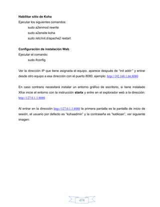 Habilitar sitio de Koha
Ejecutar los siguientes comandos:
       sudo a2enmod rewrite
       sudo a2ensite koha
       sudo /etc/init.d/apache2 restart


Configuración de instalación Web
Ejecutar el comando:
       sudo ifconfig


Ver la dirección IP que tiene asignada el equipo, aparece después de “init addr:” y entrar
desde otro equipo a esa dirección con el puerto 8080, ejemplo: http://192.168.1.66:8080


En caso contrario necesitará instalar un entorno gráfico de escritorio, si tiene instalado
Xfce inicie el entorno con la instrucción startx y entre en el explorador web a la dirección:
http://127.0.1.1:8080


Al entrar en la dirección http://127.0.1.1:8080 la primera pantalla es la pantalla de inicio de
sesión, el usuario por defecto es “kohaadmin” y la contraseña es “katikoan”, ver siguiente
imagen:




                                             474
 