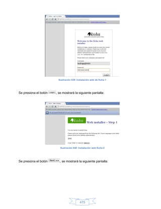 Ilustración 639: Instalación web de Koha 1




Se presiona el botón   , se mostrará la siguiente pantalla:




                          Ilustración 640: Instalación web Koha 2




Se presiona el botón     , se mostrará la siguiente pantalla:




                                           475
 