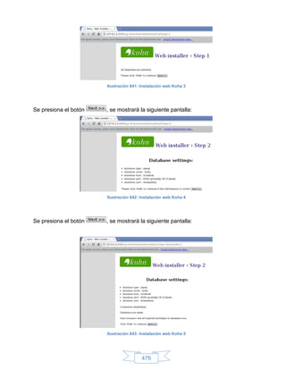 Ilustración 641: Instalación web Koha 3




Se presiona el botón   , se mostrará la siguiente pantalla:




                       Ilustración 642: Instalación web Koha 4




Se presiona el botón   , se mostrará la siguiente pantalla:




                       Ilustración 643: Instalación web Koha 5




                                        476
 