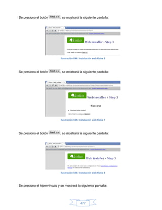 Se presiona el botón          , se mostrará la siguiente pantalla:




                              Ilustración 644: Instalación web Koha 6




Se presiona el botón          , se mostrará la siguiente pantalla:




                              Ilustración 645: Instalación web Koha 7




Se presiona el botón          , se mostrará la siguiente pantalla:




                              Ilustración 646: Instalación web Koha 8




Se presiona el hipervínculo y se mostrará la siguiente pantalla:




                                               477
 