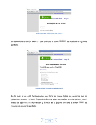 Ilustración 647: Instalación web Koha 9




Se selecciona la opción “Marc21” y se presiona el botón                  , se mostrará la siguiente
pantalla:




                              Ilustración 648: Instalación web Koha 10




En la cual, si no está familiarizados con Koha se marca todas las opciones que se
presentan, en caso contrario únicamente las que sean necesarias, en este ejemplo marco
todas las opciones de importación y al final de la página presiono el botón                   , se
mostrará la siguiente pantalla:




                                               478
 