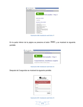 Ilustración 649: Instalación web Koha 11




En la parte inferior de la página se presiona el botón                 y se mostrará la siguiente
pantalla:




                            Ilustración 650: Instalación web Koha 12


Después de 5 segundos se mostrará la siguiente pantalla:




                            Ilustración 651: Instalación web Koha 13



                                             479
 