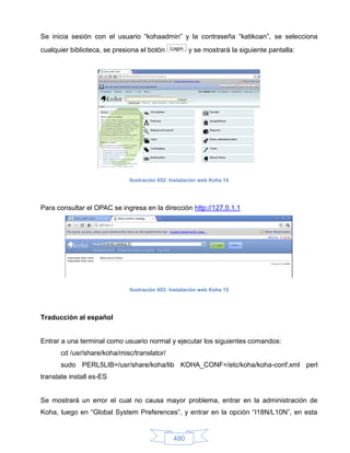 Se inicia sesión con el usuario “kohaadmin” y la contraseña “katikoan”, se selecciona
cualquier biblioteca, se presiona el botón           y se mostrará la siguiente pantalla:




                              Ilustración 652: Instalación web Koha 14




Para consultar el OPAC se ingresa en la dirección http://127.0.1.1




                              Ilustración 653: Instalación web Koha 15




Traducción al español


Entrar a una terminal como usuario normal y ejecutar los siguientes comandos:
       cd /usr/share/koha/misc/translator/
       sudo PERL5LIB=/usr/share/koha/lib KOHA_CONF=/etc/koha/koha-conf.xml perl
translate install es-ES


Se mostrará un error el cual no causa mayor problema, entrar en la administración de
Koha, luego en “Global System Preferences”, y entrar en la opción “I18N/L10N”, en esta


                                               480
 