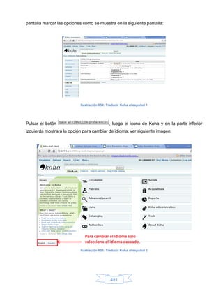 pantalla marcar las opciones como se muestra en la siguiente pantalla:




                           Ilustración 654: Traducir Koha al español 1




Pulsar el botón                              , luego el icono de Koha y en la parte inferior
izquierda mostrará la opción para cambiar de idioma, ver siguiente imagen:




                           Ilustración 655: Traducir Koha al español 2




                                              481
 