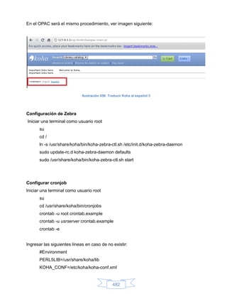 En el OPAC será el mismo procedimiento, ver imagen siguiente:




                             Ilustración 656: Traducir Koha al español 3




Configuración de Zebra
Iniciar una terminal como usuario root
      su
      cd /
      ln -s /usr/share/koha/bin/koha-zebra-ctl.sh /etc/init.d/koha-zebra-daemon
      sudo update-rc.d koha-zebra-daemon defaults
      sudo /usr/share/koha/bin/koha-zebra-ctl.sh start




Configurar cronjob
Iniciar una terminal como usuario root
      su
      cd /usr/share/koha/bin/cronjobs
      crontab -u root crontab.example
      crontab -u usrserver crontab.example
      crontab -e


Ingresar las siguientes líneas en caso de no existir:
      #Environment
      PERL5LIB=/usr/share/koha/lib
      KOHA_CONF=/etc/koha/koha-conf.xml


                                                482
 