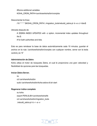 #Some additional variables
       KOHA_CRON_PATH=/usr/share/koha/bin/cronjobs


Descomentar la línea:
       /10 * * * * $KOHA_CRON_PATH/../migration_tools/rebuild_zebra.pl -b -a -z >/dev$


Ubicada después de:
       # ZEBRA INDEX UPDATES with -z option, incremental index updates throughout
       the $
       # for both authorities and bibs


Esto es para reindexar la base de datos automáticamente cada 10 minutos, guardar el
archivo en la ruta: /usr/share/koha/bin/cronjobs con cualquier nombre, cerrar con la tecla
control y la “X”


Administración de Zebra
Koha utiliza el motor de búsqueda Zebra, el cual le proporciona una gran velocidad y
flexibilidad de opciones para las búsquedas.


Iniciar Zebra Server.
       su
       cd /usr/share/koha/bin
       sudo /usr/share/koha/bin/koha-zebra-ctl.sh start


Regenerar índice completo
       su koha
       export PERL5LIB=/usr/share/koha/lib
       cd /usr/share/koha/bin/migration_tools
       ./rebuild_zebra.pl -b -r –a -v




                                            483
 