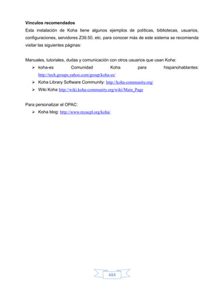 Vínculos recomendados
Esta instalación de Koha tiene algunos ejemplos de políticas, bibliotecas, usuarios,
configuraciones, servidores Z39.50, etc. para conocer más de este sistema se recomienda
visitar las siguientes páginas:


Manuales, tutoriales, dudas y comunicación con otros usuarios que usan Koha:
    koha-es             Comunidad             Koha      para        hispanohablantes:
       http://tech.groups.yahoo.com/group/koha-es/
    Koha Library Software Community: http://koha-community.org/
    Wiki Koha http://wiki.koha-community.org/wiki/Main_Page


Para personalizar el OPAC:
    Koha blog: http://www.myacpl.org/koha/




                                              484
 