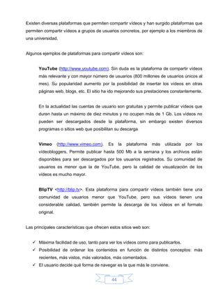 Existen diversas plataformas que permiten compartir vídeos y han surgido plataformas que
permiten compartir vídeos a grupos de usuarios concretos, por ejemplo a los miembros de
una universidad.


Algunos ejemplos de plataformas para compartir vídeos son:


      YouTube (http://www.youtube.com). Sin duda es la plataforma de compartir vídeos
      más relevante y con mayor número de usuarios (800 millones de usuarios únicos al
      mes). Su popularidad aumento por la posibilidad de insertar los vídeos en otras
      páginas web, blogs, etc. El sitio ha ido mejorando sus prestaciones constantemente.


      En la actualidad las cuentas de usuario son gratuitas y permite publicar vídeos que
      duren hasta un máximo de diez minutos y no ocupen más de 1 Gb. Los vídeos no
      pueden ser descargados desde la plataforma, sin embargo existen diversos
      programas o sitios web que posibilitan su descarga


      Vimeo       (http://www.vimeo.com).   Es    la   plataforma   más   utilizada   por   los
      vídeobloggers. Permite publicar hasta 500 Mb a la semana y los archivos están
      disponibles para ser descargados por los usuarios registrados. Su comunidad de
      usuarios es menor que la de YouTube, pero la calidad de visualización de los
      vídeos es mucho mayor.


      BlipTV <http://blip.tv>. Esta plataforma para compartir vídeos también tiene una
      comunidad de usuarios menor que YouTube, pero sus vídeos tienen una
      considerable calidad, también permite la descarga de los vídeos en el formato
      original.


Las principales características que ofrecen estos sitios web son:


    Máxima facilidad de uso, tanto para ver los vídeos como para publicarlos.
    Posibilidad de ordenar los contenidos en función de distintos conceptos: más
      recientes, más vistos, más valorados, más comentados.
    El usuario decide qué forma de navegar es la que más le conviene.


                                             44
 