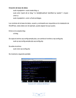 Creación de base de datos
      sudo mysqladmin -uroot create blog -p
      sudo echo "grant all on blog.* to 'site'@'localhost' identified by 'pasite';" | mysql -
      uroot -p
      sudo mysqladmin -uroot -p flush-privileges


Los nombres de la base de datos, usuario y contraseña son requeridos en la instalación de
WordPress, estos datos son de ejemplo, puede asignar los que quiera.


Entrar en la carpeta blog:
      cd blog


Se copia el archivo wp-config-sample.php y se cambia el nombre a wp-config.php
      sudo cp wp-config-sample.php wp-config.php


Se edita el archivo:
      sudo nano wp-config.php


Se mostrará a siguiente pantalla:




                             Ilustración 657: Instalación WordPress 1




                                              486
 