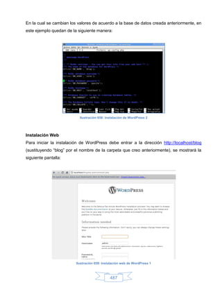 En la cual se cambian los valores de acuerdo a la base de datos creada anteriormente, en
este ejemplo quedan de la siguiente manera:




                           Ilustración 658: Instalación de WordPress 2




Instalación Web
Para iniciar la instalación de WordPress debe entrar a la dirección http://localhost/blog
(sustituyendo “blog” por el nombre de la carpeta que creo anteriormente), se mostrará la
siguiente pantalla:




                         Ilustración 659: Instalación web de WordPress 1



                                              487
 