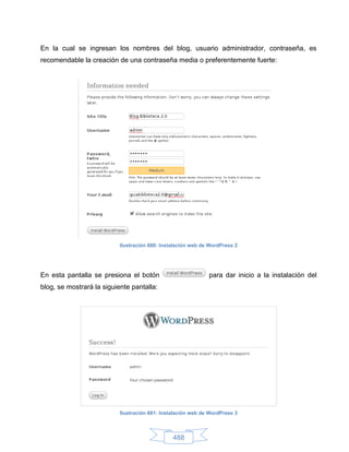 En la cual se ingresan los nombres del blog, usuario administrador, contraseña, es
recomendable la creación de una contraseña media o preferentemente fuerte:




                           Ilustración 660: Instalación web de WordPress 2




En esta pantalla se presiona el botón                         para dar inicio a la instalación del
blog, se mostrará la siguiente pantalla:




                           Ilustración 661: Instalación web de WordPress 3



                                                488
 