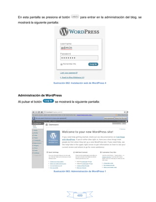 En esta pantalla se presiona el botón             para entrar en la administración del blog, se
mostrará la siguiente pantalla:




                          Ilustración 662: Instalación web de WordPress 4




Administración de WordPress

Al pulsar el botón          se mostrará la siguiente pantalla:




                           Ilustración 663: Administración de WordPress 1




                                               489
 
