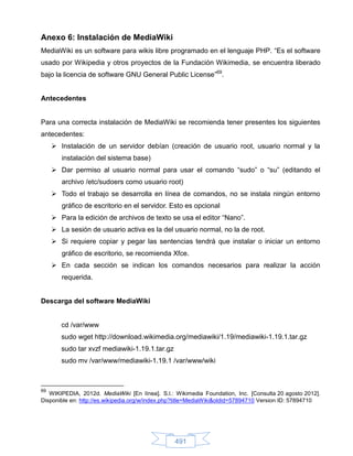 Anexo 6: Instalación de MediaWiki
MediaWiki es un software para wikis libre programado en el lenguaje PHP. “Es el software
usado por Wikipedia y otros proyectos de la Fundación Wikimedia, se encuentra liberado
bajo la licencia de software GNU General Public License”69.


Antecedentes


Para una correcta instalación de MediaWiki se recomienda tener presentes los siguientes
antecedentes:
      Instalación de un servidor debían (creación de usuario root, usuario normal y la
        instalación del sistema base)
      Dar permiso al usuario normal para usar el comando “sudo” o “su” (editando el
        archivo /etc/sudoers como usuario root)
      Todo el trabajo se desarrolla en línea de comandos, no se instala ningún entorno
        gráfico de escritorio en el servidor. Esto es opcional
      Para la edición de archivos de texto se usa el editor “Nano”.
      La sesión de usuario activa es la del usuario normal, no la de root.
      Si requiere copiar y pegar las sentencias tendrá que instalar o iniciar un entorno
        gráfico de escritorio, se recomienda Xfce.
      En cada sección se indican los comandos necesarios para realizar la acción
        requerida.


Descarga del software MediaWiki


        cd /var/www
        sudo wget http://download.wikimedia.org/mediawiki/1.19/mediawiki-1.19.1.tar.gz
        sudo tar xvzf mediawiki-1.19.1.tar.gz
        sudo mv /var/www/mediawiki-1.19.1 /var/www/wiki



69
   WIKIPEDIA, 2012d. MediaWiki [En línea]. S.l.: Wikimedia Foundation, Inc. [Consulta 20 agosto 2012].
Disponible en: http://es.wikipedia.org/w/index.php?title=MediaWiki&oldid=57894710 Version ID: 57894710




                                                491
 
