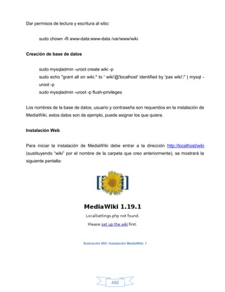 Dar permisos de lectura y escritura al sitio:


       sudo chown -R www-data:www-data /var/www/wiki


Creación de base de datos


       sudo mysqladmin -uroot create wiki -p
       sudo echo "grant all on wiki.* to ' wiki'@'localhost' identified by 'pas wiki';" | mysql -
       uroot -p
       sudo mysqladmin -uroot -p flush-privileges


Los nombres de la base de datos, usuario y contraseña son requeridos en la instalación de
MediaWiki, estos datos son de ejemplo, puede asignar los que quiera.


Instalación Web


Para iniciar la instalación de MediaWiki debe entrar a la dirección http://localhost/wiki
(sustituyendo “wiki” por el nombre de la carpeta que creo anteriormente), se mostrará la
siguiente pantalla:




                               Ilustración 665: Instalación MediaWiki, 1




                                                 492
 