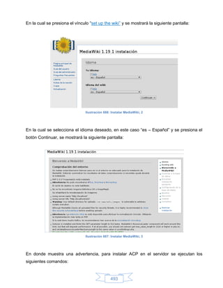 En la cual se presiona el vínculo “set up the wiki” y se mostrará la siguiente pantalla:




                                Ilustración 666: Instalar MediaWiki, 2




En la cual se selecciona el idioma deseado, en este caso “es – Español” y se presiona el
botón Continuar, se mostrará la siguiente pantalla:




                                Ilustración 667: Instalar MediaWiki, 3




En donde muestra una advertencia, para instalar ACP en el servidor se ejecutan los
siguientes comandos:


                                                493
 