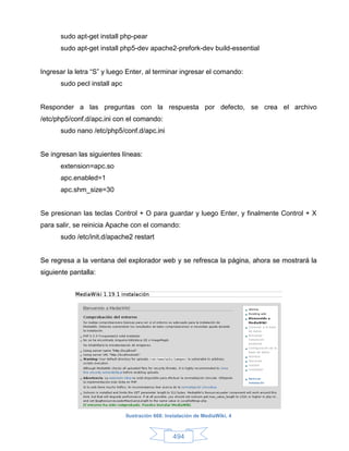 sudo apt-get install php-pear
      sudo apt-get install php5-dev apache2-prefork-dev build-essential


Ingresar la letra “S” y luego Enter, al terminar ingresar el comando:
      sudo pecl install apc


Responder a las preguntas con la respuesta por defecto, se crea el archivo
/etc/php5/conf.d/apc.ini con el comando:
      sudo nano /etc/php5/conf.d/apc.ini


Se ingresan las siguientes líneas:
      extension=apc.so
      apc.enabled=1
      apc.shm_size=30


Se presionan las teclas Control + O para guardar y luego Enter, y finalmente Control + X
para salir, se reinicia Apache con el comando:
      sudo /etc/init.d/apache2 restart


Se regresa a la ventana del explorador web y se refresca la página, ahora se mostrará la
siguiente pantalla:




                              Ilustración 668: Instalación de MediaWiki, 4



                                                 494
 