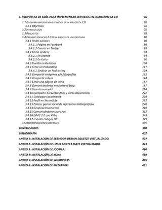 3. PROPUESTA DE GUÍA PARA IMPLEMENTAR SERVICIOS EN LA BIBLIOTECA 2.0    76
  3.1 GUÍA PARA IMPLEMENTAR SERVICIOS EN LA BIBLIOTECA 2.0              76
     3.1.1 Objetivos                                                    76
  3.2 INTRODUCCIÓN                                                      76
  3.3 REQUISITOS                                                        78
  3.4 CREANDO SERVICIOS 2.0 EN LA BIBLIOTECA UNIVERSITARIA              80
     3.4.1 Redes sociales                                               80
        3.4.1.1 Página en Facebook                                      80
        3.4.1.2 Cuenta en Twitter                                       88
     3.4.2 Cómo sindicar                                                94
        3.4.2.1 En Joomla                                               94
        3.4.2.2 En Koha                                                 96
     3.4.3 Cuenta en Delicious                                         104
     3.4.4 Crear un Podcasting                                         117
        3.4.4.1 Sindicar un Podcasting                                 124
     3.4.5 Compartir imágenes y/o fotografías                          135
     3.4.6 Compartir videos                                            144
     3.4.7 Crear una página de inicio                                  167
     3.4.8 Comunicándonos mediante el blog.                            187
     3.4.9 Usando una wiki                                             210
     3.4.10 Compartir presentaciones y otros documentos                222
     3.4.11 Catalogar socialmente                                      239
     3.4.12 Perfil en SecondLife                                       262
     3.4.13 Zotero, gestor social de referencias bibliográficas        278
     3.4.14 Geoposicionamiento                                         310
     3.4.15 Comunicándonos por chat                                    322
     3.4.16 OPAC 2.0 con Koha                                          349
     3.4.17 Usando códigos QR                                          379
  3.5 RECOMENDACIONES GENERALES                                        395
CONCLUSIONES                                                           398
BIBLIOGRAFÍA                                                           402
ANEXO 1: INSTALACIÓN DE SERVIDOR DEBIAN SQUEEZE VIRTUALIZADO.          407
ANEXO 2. INSTALACIÓN DE LINUX MINT13 MATE VIRTUALIZADO.                443
ANEXO 3. INSTALACIÓN DE JOOMLA!                                        460
ANEXO 4: INSTALACIÓN DE KOHA                                           469
ANEXO 5: INSTALACIÓN DE WORDPRESS                                      485
ANEXO 6: INSTALACIÓN DE MEDIAWIKI                                      491
 