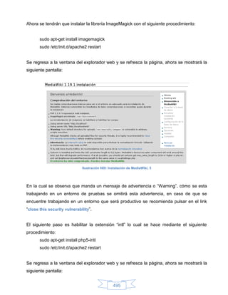 Ahora se tendrán que instalar la librería ImageMagick con el siguiente procedimiento:


       sudo apt-get install imagemagick
       sudo /etc/init.d/apache2 restart


Se regresa a la ventana del explorador web y se refresca la página, ahora se mostrará la
siguiente pantalla:




                              Ilustración 669: Instalación de MediaWiki, 5




En la cual se observa que manda un mensaje de advertencia o “Warning”, cómo se esta
trabajando en un entorno de pruebas se omitirá esta advertencia, en caso de que se
encuentre trabajando en un entorno que será productivo se recomienda pulsar en el link
“close this security vulnerability”.


El siguiente paso es habilitar la extensión “intl” lo cual se hace mediante el siguiente
procedimiento:
       sudo apt-get install php5-intl
       sudo /etc/init.d/apache2 restart


Se regresa a la ventana del explorador web y se refresca la página, ahora se mostrará la
siguiente pantalla:


                                                 495
 