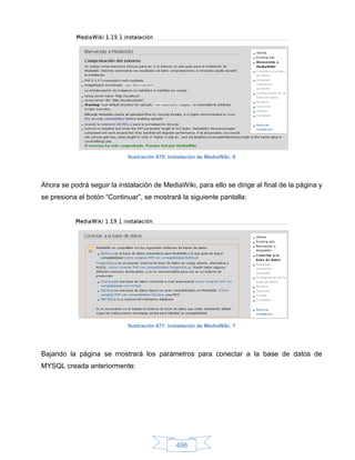 Ilustración 670: Instalación de MediaWiki, 6




Ahora se podrá seguir la instalación de MediaWiki, para ello se dirige al final de la página y
se presiona el botón “Continuar”, se mostrará la siguiente pantalla:




                             Ilustración 671: Instalación de MediaWiki, 7




Bajando la página se mostrará los parámetros para conectar a la base de datos de
MYSQL creada anteriormente:




                                                496
 