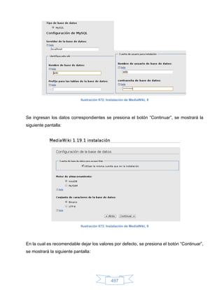 Ilustración 672: Instalación de MediaWiki, 8




Se ingresan los datos correspondientes se presiona el botón “Continuar”, se mostrará la
siguiente pantalla:




                            Ilustración 673: Instalación de MediaWiki, 9




En la cual es recomendable dejar los valores por defecto, se presiona el botón “Continuar”,
se mostrará la siguiente pantalla:




                                               497
 