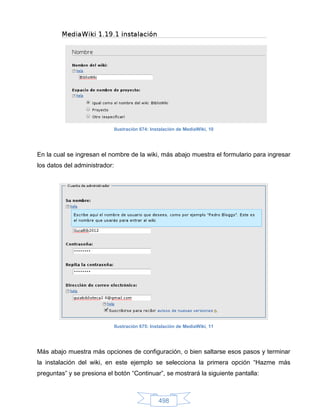 Ilustración 674: Instalación de MediaWiki, 10




En la cual se ingresan el nombre de la wiki, más abajo muestra el formulario para ingresar
los datos del administrador:




                               Ilustración 675: Instalación de MediaWiki, 11




Más abajo muestra más opciones de configuración, o bien saltarse esos pasos y terminar
la instalación del wiki, en este ejemplo se selecciona la primera opción “Hazme más
preguntas” y se presiona el botón “Continuar”, se mostrará la siguiente pantalla:



                                                   498
 