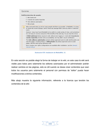 Ilustración 676: Instalación de MediaWiki, 12




En esta sección es posible elegir la forma de trabajar en la wiki, en este caso la wiki será
visible para todos pero solamente los editores autorizados por el administrador podrán
realizar cambios en las páginas, esto es útil cuando se desea crear contenidos que vean
todos los usuarios pero solamente el personal con permisos de “editor” pueda hacer
modificaciones a dichos contenidos.


Más abajo muestra la siguiente información, referente a la licencia que tendrán los
contenidos de la wiki:




                                               499
 