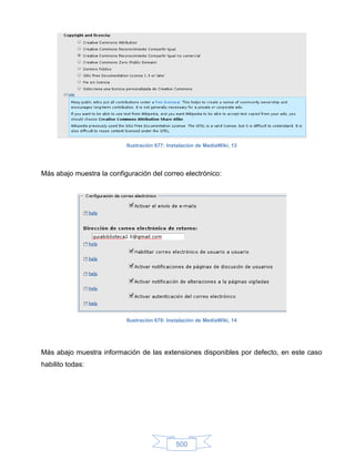 Ilustración 677: Instalación de MediaWiki, 13




Más abajo muestra la configuración del correo electrónico:




                           Ilustración 678: Instalación de MediaWiki, 14




Más abajo muestra información de las extensiones disponibles por defecto, en este caso
habilito todas:




                                               500
 