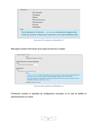 Ilustración 679: Instalación de MediaWiki, 15




Más abajo muestra información de la carga de archivos e imagen:




                           Ilustración 680: Instalación de MediaWiki, 16




Finalmente muestra un apartado de configuración avanzada, en la cual se habilita el
almacenamiento en caché:




                                               501
 