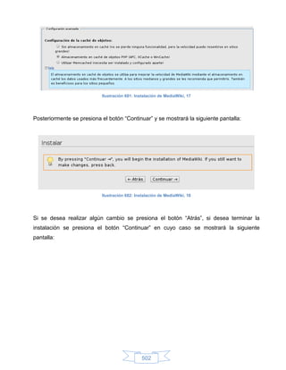 Ilustración 681: Instalación de MediaWiki, 17




Posteriormente se presiona el botón “Continuar” y se mostrará la siguiente pantalla:




                           Ilustración 682: Instalación de MediaWiki, 18




Si se desea realizar algún cambio se presiona el botón “Atrás”, si desea terminar la
instalación se presiona el botón “Continuar” en cuyo caso se mostrará la siguiente
pantalla:




                                               502
 