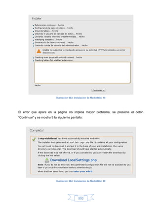 Ilustración 683: Instalación de MediaWiki, 19




El error que apare en la página no implica mayor problema, se presiona el botón
“Continuar” y se mostrará la siguiente pantalla:




                            Ilustración 684: Instalación de MediaWiki, 20




                                                503
 