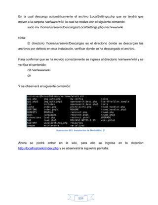 En la cual descarga automáticamente el archivo LocalSettings.php que se tendrá que
mover a la carpeta /var/www/wiki, lo cual se realiza con el siguiente comando:
        sudo mv /home/usrserver/Descargas/LocalSettings.php /var/www/wiki


Nota:
        El directorio /home/usrserver/Descargas es el directorio donde se descargan los
archivos por defecto en esta instalación, verificar donde se ha descargado el archivo.


Para confirmar que se ha movido correctamente se ingresa al directorio /var/www/wiki y se
verifica el contenido:
        cd /var/www/wiki
        dir


Y se observará el siguiente contenido:




                                  Ilustración 685: Instalación de MediaWiki, 21




Ahora     se   podrá     entrar     en    la   wiki,    para     ello   se    ingresa   en   la   dirección
http://localhost/wiki/index.php y se observará la siguiente pantalla:




                                                       504
 