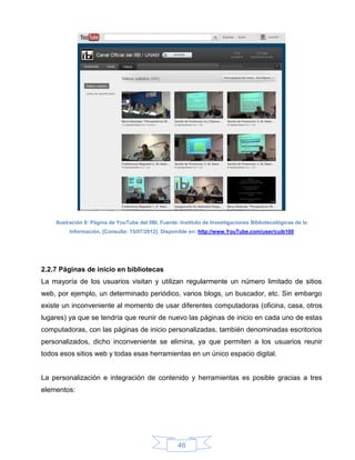 Ilustración 8: Página de YouTube del IIBI. Fuente: Instituto de Investigaciones Bibliotecológicas de la
         Información. [Consulta: 15/07/2012]. Disponible en: http://www.YouTube.com/user/cuib100




2.2.7 Páginas de inicio en bibliotecas
La mayoría de los usuarios visitan y utilizan regularmente un número limitado de sitios
web, por ejemplo, un determinado periódico, varios blogs, un buscador, etc. Sin embargo
existe un inconveniente al momento de usar diferentes computadoras (oficina, casa, otros
lugares) ya que se tendría que reunir de nuevo las páginas de inicio en cada uno de estas
computadoras, con las páginas de inicio personalizadas, también denominadas escritorios
personalizados, dicho inconveniente se elimina, ya que permiten a los usuarios reunir
todos esos sitios web y todas esas herramientas en un único espacio digital.


La personalización e integración de contenido y herramientas es posible gracias a tres
elementos:




                                                     46
 